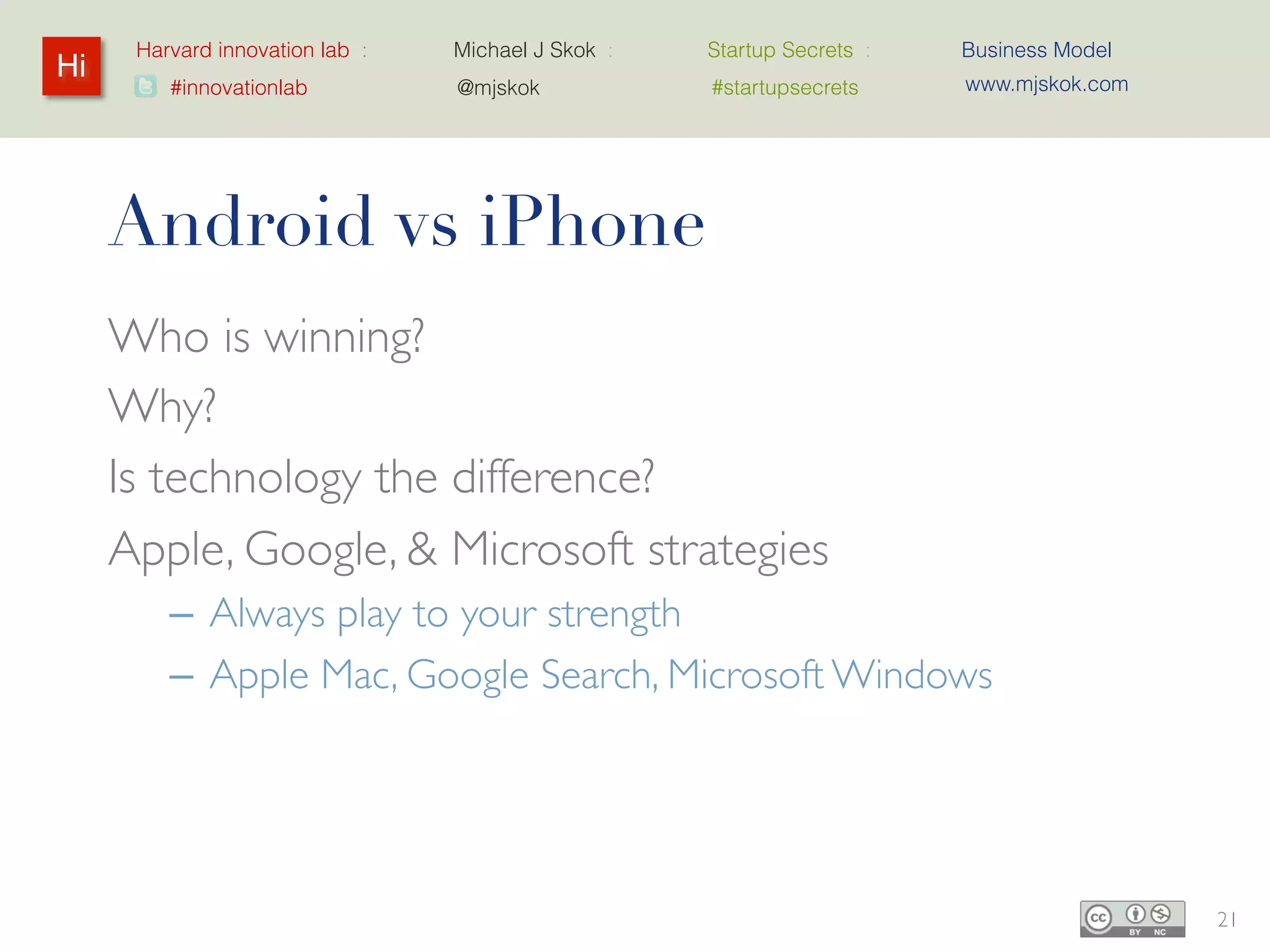 Harvard innovation lab :   Michael J Skok :   Startup Secrets :   Business Model
Hi                                                                      www.mjskok.com
         #innovationlab          @mjskok            #startupsecrets




     Android vs iPhone
     Who is winning?
     Why?
     Is technology the difference?
     Apple, Google, & Microsoft strategies
         – Always play to your strength
         – Apple Mac, Google Search, Microsoft Windows




                                                                                         21
 