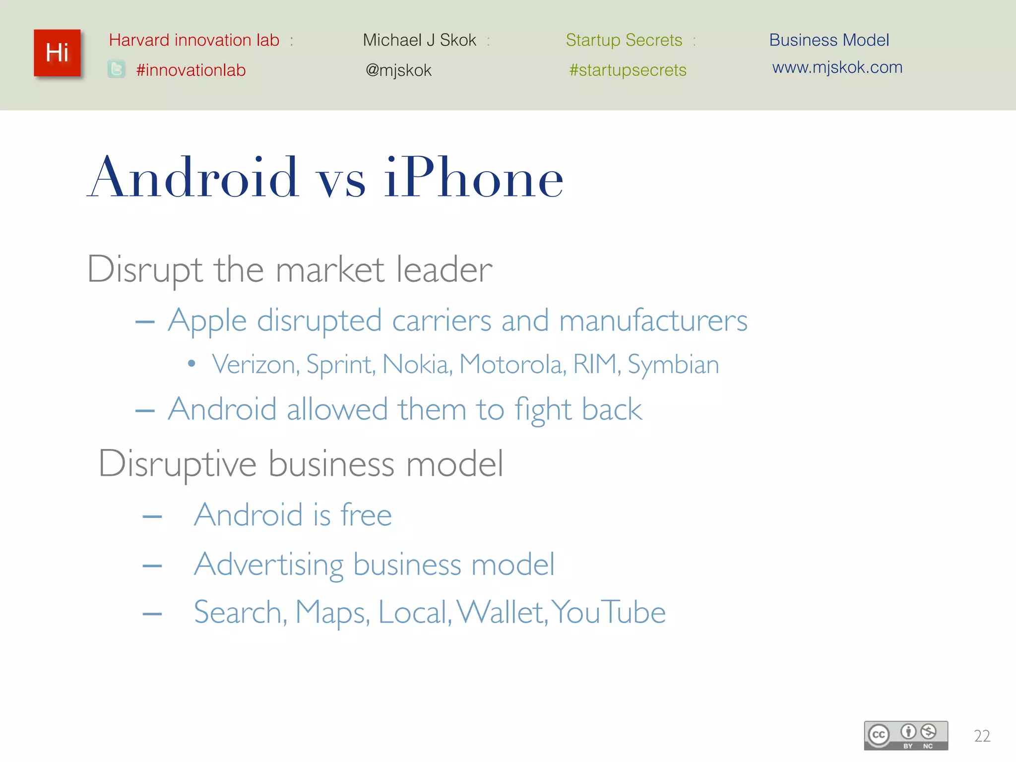 Harvard innovation lab :   Michael J Skok :   Startup Secrets :   Business Model
Hi                                                                      www.mjskok.com
         #innovationlab          @mjskok            #startupsecrets




     Android vs iPhone
     Disrupt the market leader
         – Apple disrupted carriers and manufacturers
                • Verizon, Sprint, Nokia, Motorola, RIM, Symbian
         – Android allowed them to fight back
     Disruptive business model
          – Android is free
          – Advertising business model
          – Search, Maps, Local, Wallet, YouTube


                                                                                         22
 