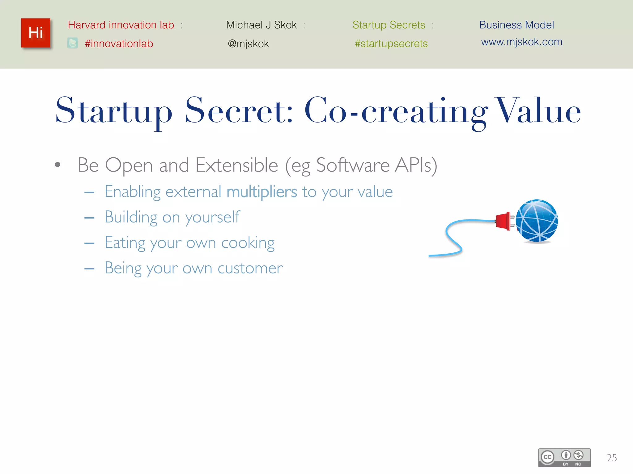 Harvard innovation lab :   Michael J Skok :   Startup Secrets :   Business Model
Hi                                                                      www.mjskok.com
         #innovationlab          @mjskok            #startupsecrets




     Startup Secret: Co-creating Value
     • Be Open and Extensible (eg Software APIs)
         –   Enabling external multipliers to your value
         –   Building on yourself
         –   Eating your own cooking
         –   Being your own customer

     • Open Source
         – Leverage through community
         – Make the customer the product manager
                • Scratching their own itch


                                                                                         25
 