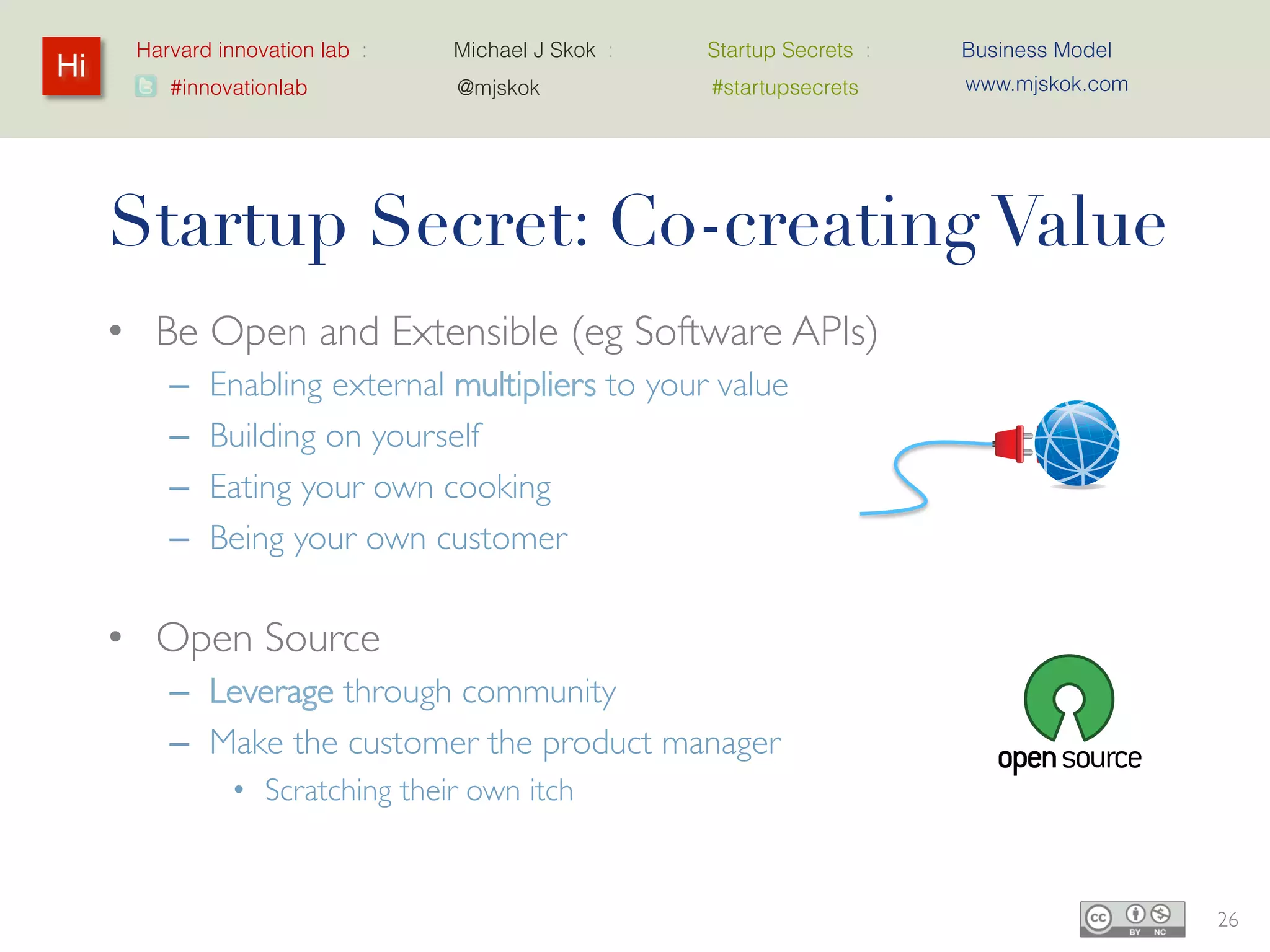 Harvard innovation lab :   Michael J Skok :   Startup Secrets :   Business Model
Hi                                                                      www.mjskok.com
         #innovationlab          @mjskok            #startupsecrets




     Startup Secret: Co-creating Value
     • Be Open and Extensible (eg Software APIs)
         –   Enabling external multipliers to your value
         –   Building on yourself
         –   Eating your own cooking
         –   Being your own customer

     • Open Source
         – Leverage through community
         – Make the customer the product manager
                • Scratching their own itch


                                                                                         26
 