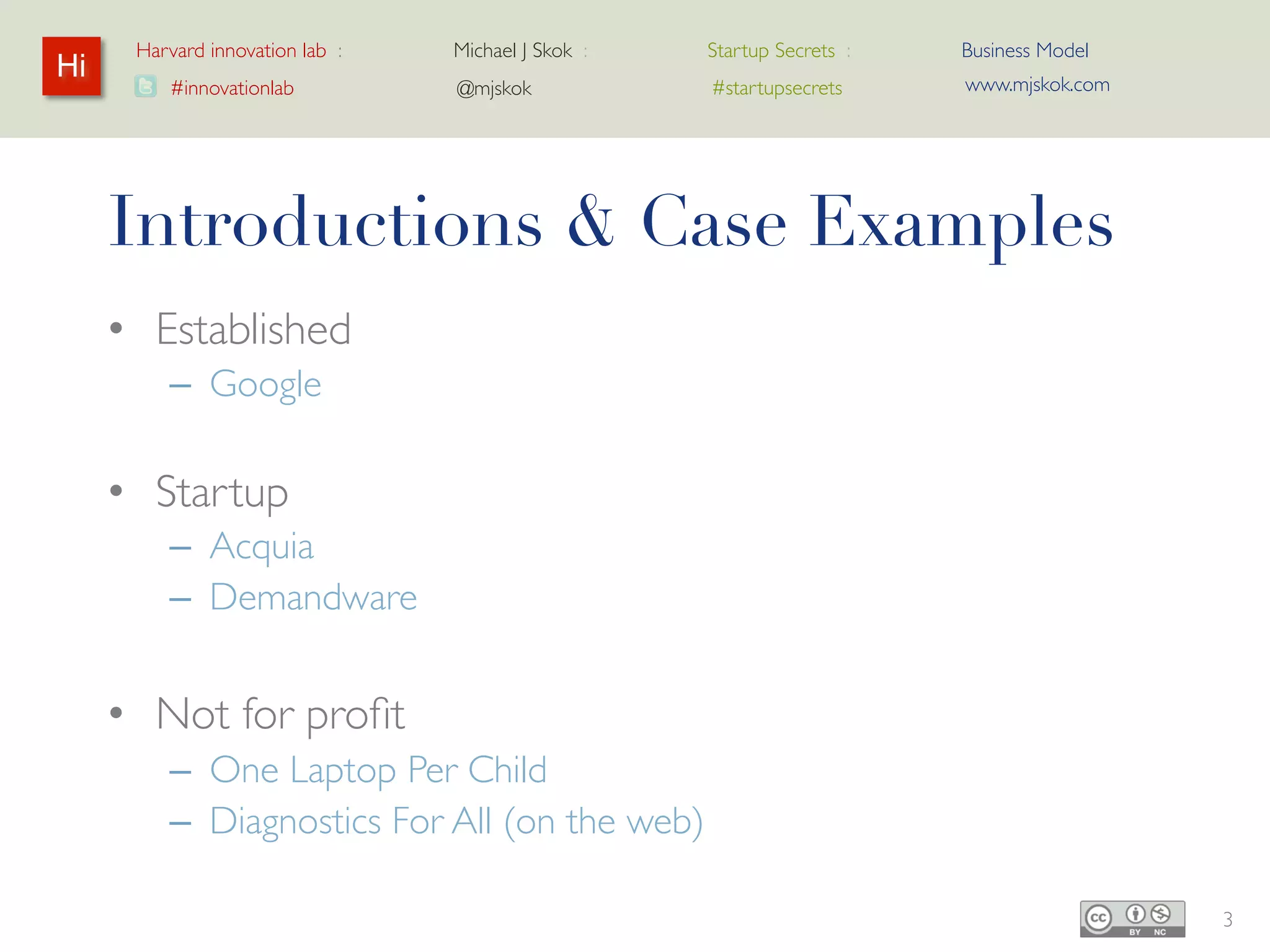 Harvard innovation lab :   Michael J Skok :   Startup Secrets :   Business Model
Hi                                                                      www.mjskok.com
         #innovationlab          @mjskok            #startupsecrets




     Introductions & Case Examples
     • Established
         – Google

     • Startup
         – Acquia
         – Demandware


     • Not for profit
         – One Laptop Per Child
         – Diagnostics For All (on the web)

                                                                                         3
 