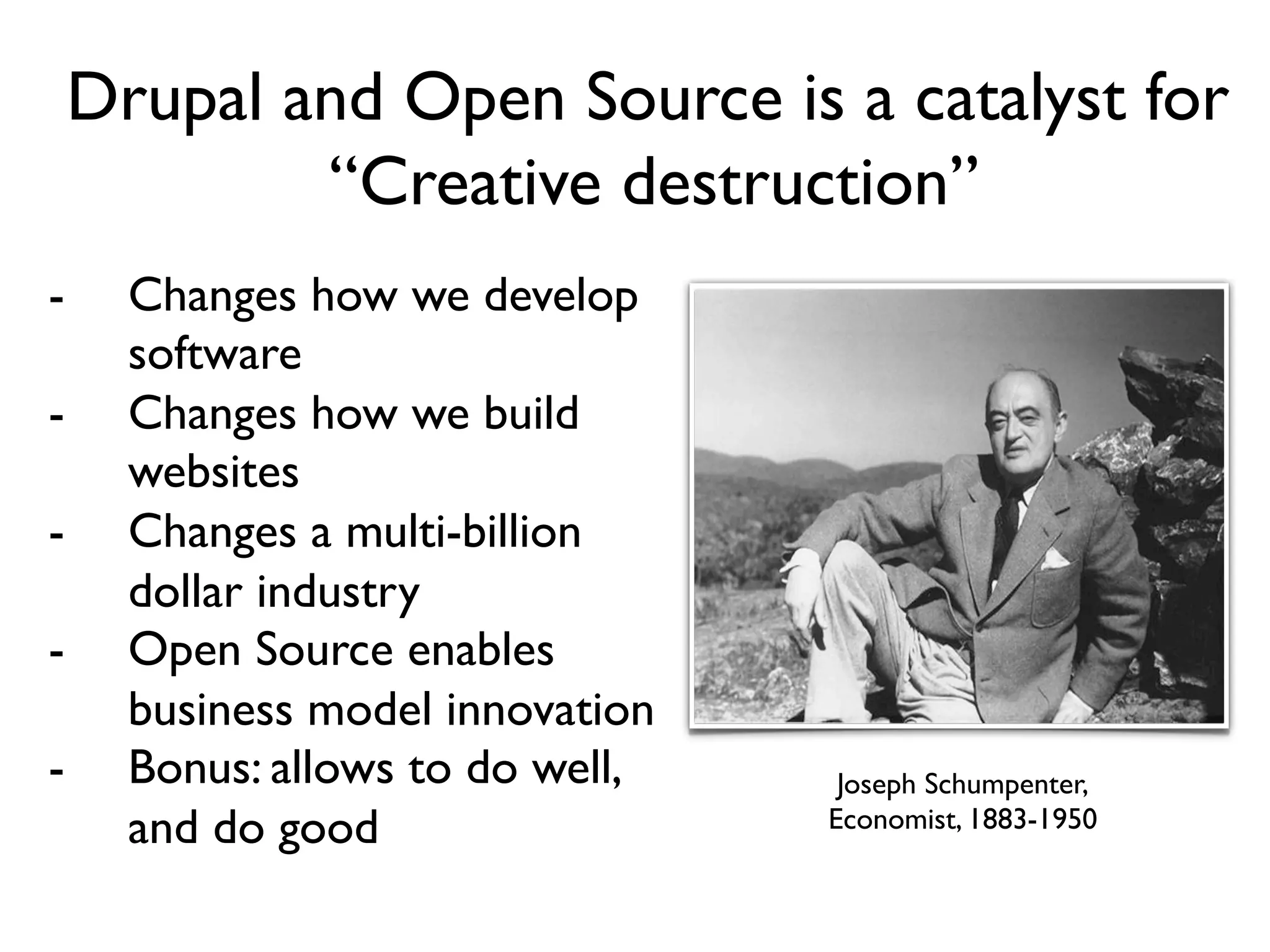 Drupal and Open Source is a
                 catalyst for
-          “Creative destruction”
    Changes how we develop
                            “Creative Destruction”

    software
-   Changes how we build
    websites
-   Changes a multi-billion
    dollar industry
-   Open Source enables
    business model
    innovation                      Joseph Schumpeter
                                    Joseph Schumpenter,
-   Bonus: allows to do well,       Economist, 1883-1950

    and do good
 