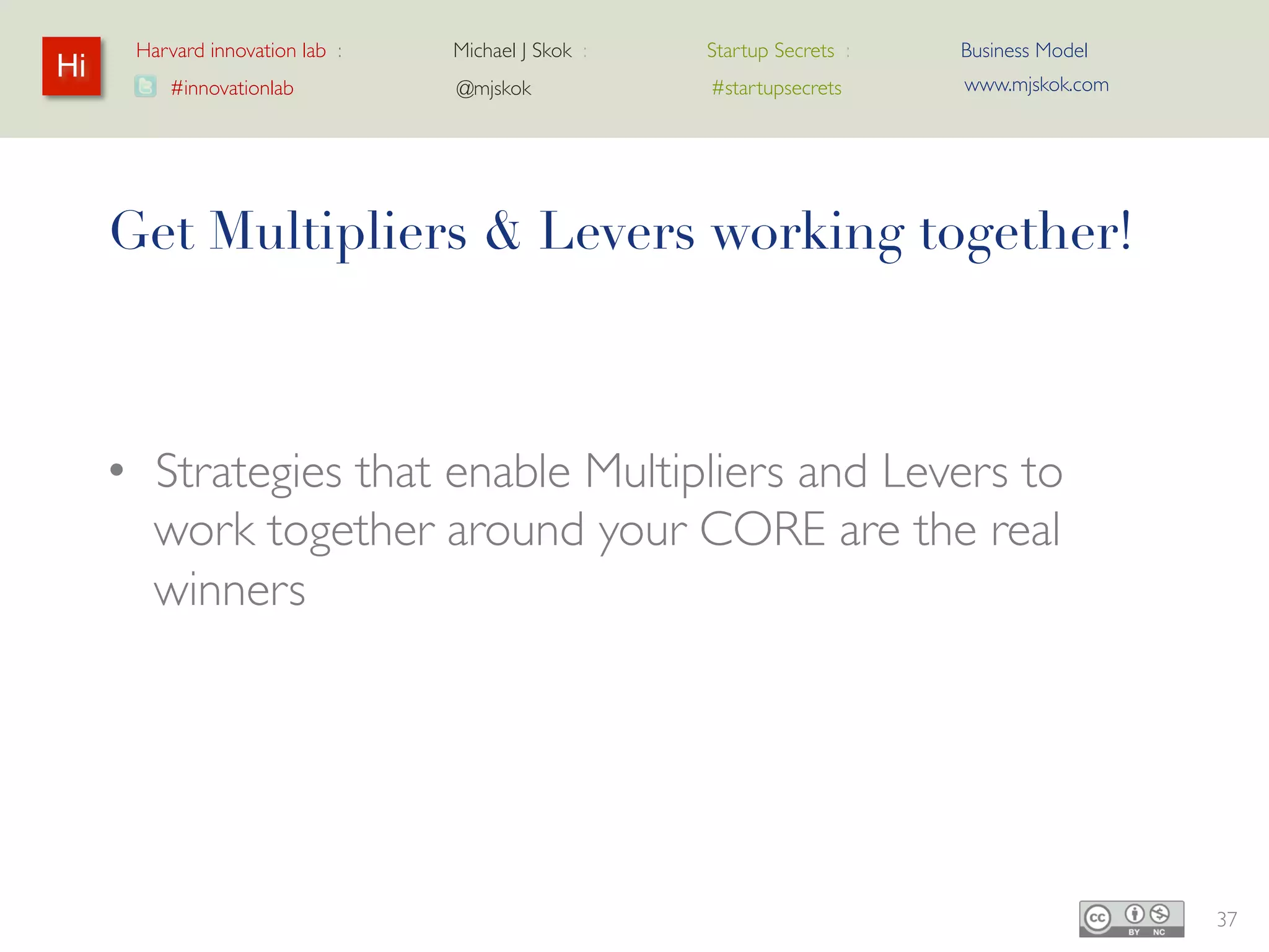 Harvard innovation lab :   Michael J Skok :   Startup Secrets :   Business Model
Hi                                                                      www.mjskok.com
         #innovationlab          @mjskok            #startupsecrets




     Get Multipliers & Levers working together!



     • Strategies that enable Multipliers and Levers
       to work together around your CORE are the
       real winners




                                                                                         37
 
