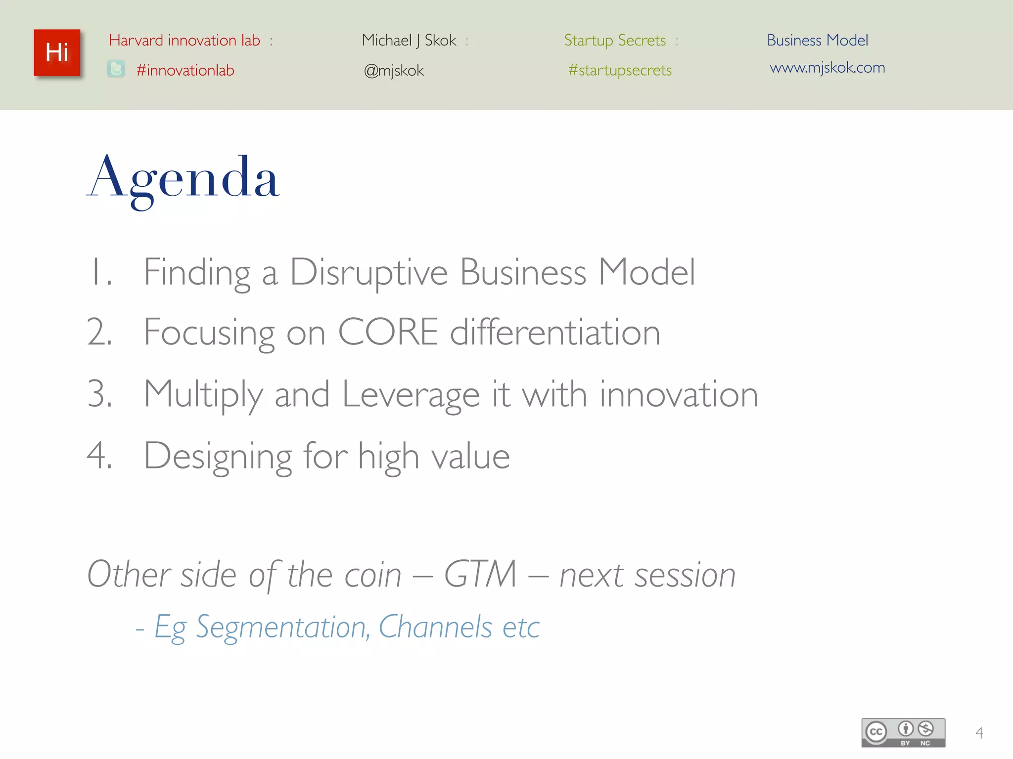 Harvard innovation lab :   Michael J Skok :   Startup Secrets :   Business Model
Hi                                                                      www.mjskok.com
         #innovationlab          @mjskok            #startupsecrets




     Agenda
     1. Finding a Disruptive Business Model
     2. Focusing on CORE differentiation
     3. Multiply and Leverage it with innovation
     4. Designing for high value


     Other side of the coin – GTM – next session
         - Eg Segmentation, Channels etc


                                                                                         4
 
