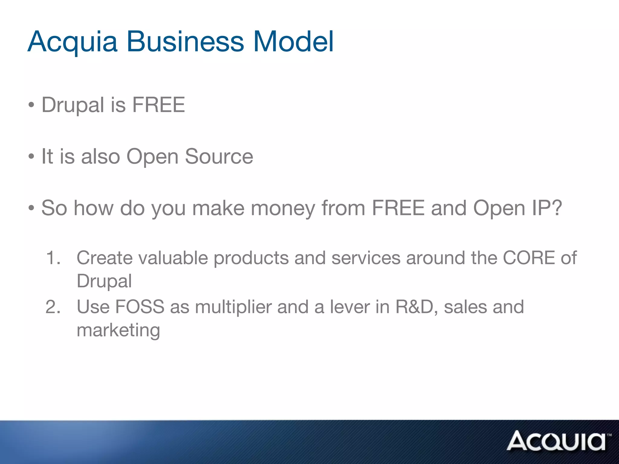 Acquia Business Model

• Drupal is FREE

• It is also Open Source

• So how do you make money from FREE and Open IP?

 1. Create valuable products and services around the CORE of
    Drupal
 2. Use FOSS as multiplier and a lever in R&D, sales and
    marketing
 