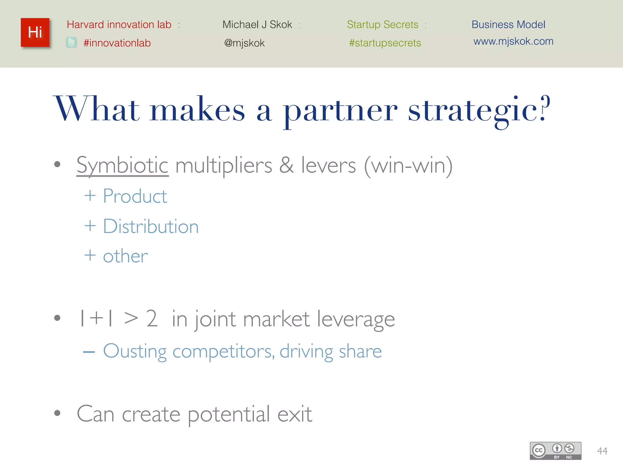 Harvard innovation lab :   Michael J Skok :   Startup Secrets :   Business Model
Hi                                                                      www.mjskok.com
         #innovationlab          @mjskok            #startupsecrets




     What makes a partner strategic?
     • Symbiotic multipliers & levers (win-win)
         + Product
         + Distribution
         + other


     • 1+1 > 2 in joint market leverage
         – Ousting competitors, driving share


     • Can create potential exit
                                                                                         44
 