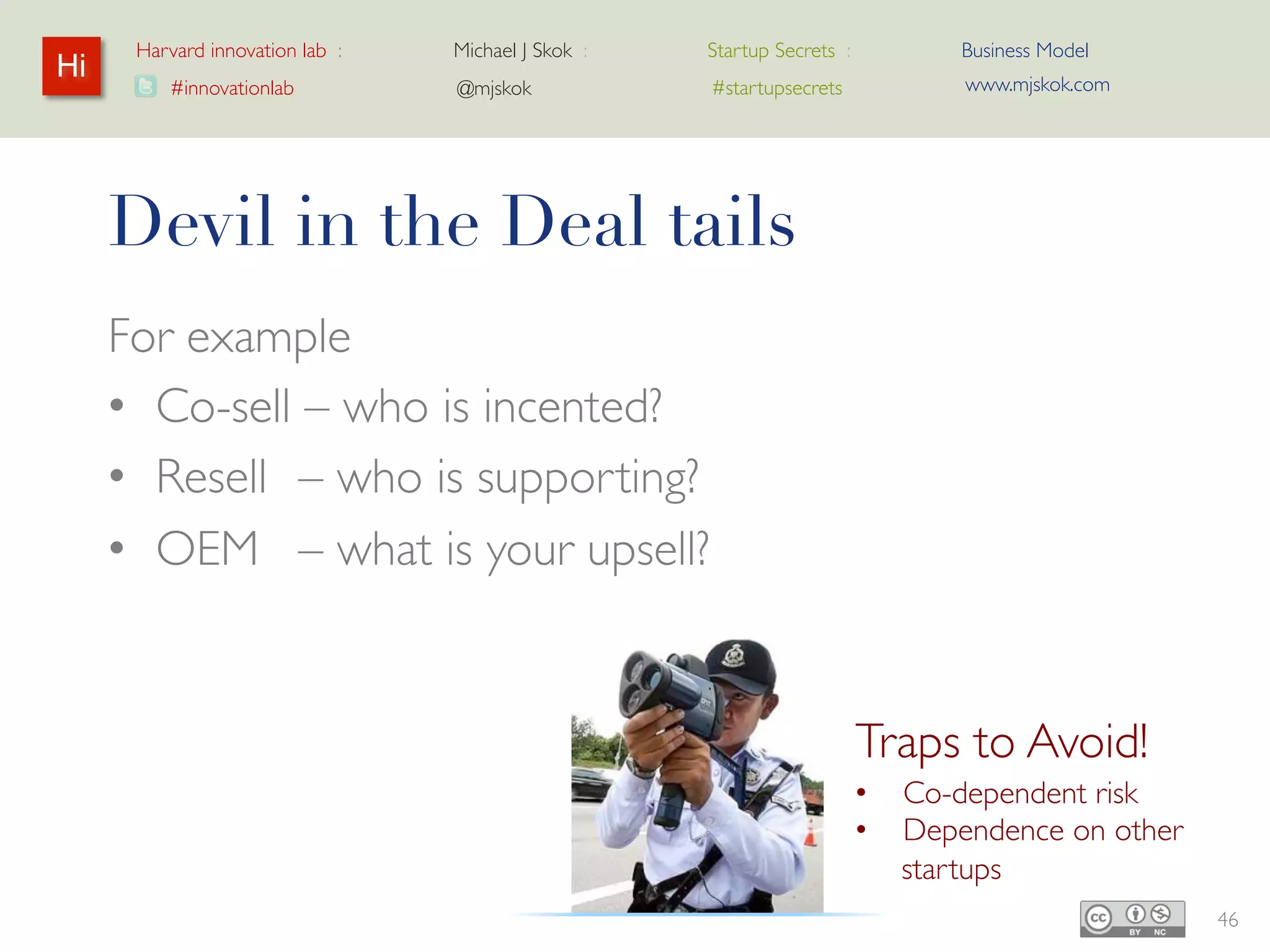 Harvard innovation lab :   Michael J Skok :   Startup Secrets :      Business Model
Hi                                                                          www.mjskok.com
         #innovationlab          @mjskok            #startupsecrets




     Devil in the Deal tails
     For example
     • Co-sell – who is incented?
     • Resell – who is supporting?
     • OEM – what is your upsell?


                                                                   Traps to Avoid!
                                                                   •    Co-dependent risk
                                                                   •    Dependence on
                                                                        other startups
                                                                                             46
 