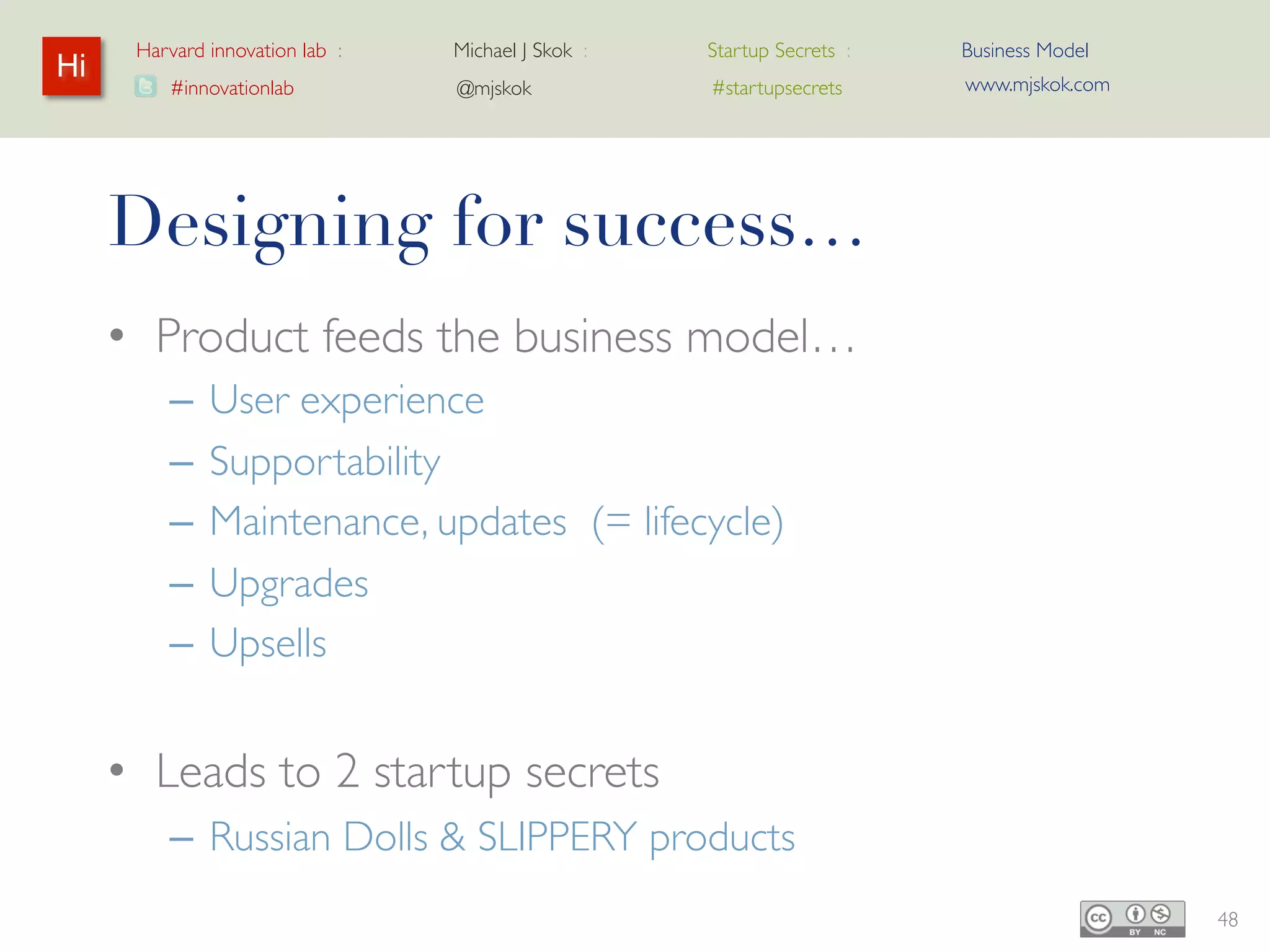 Harvard innovation lab :   Michael J Skok :   Startup Secrets :   Business Model
Hi                                                                      www.mjskok.com
         #innovationlab          @mjskok            #startupsecrets




     Designing for success…
     • Product feeds the business model…
         –   User experience
         –   Supportability
         –   Maintenance, updates (= lifecycle)
         –   Upgrades
         –   Upsells


     • Leads to 2 startup secrets
         – Russian Dolls & SLIPPERY products
                                                                                         48
 