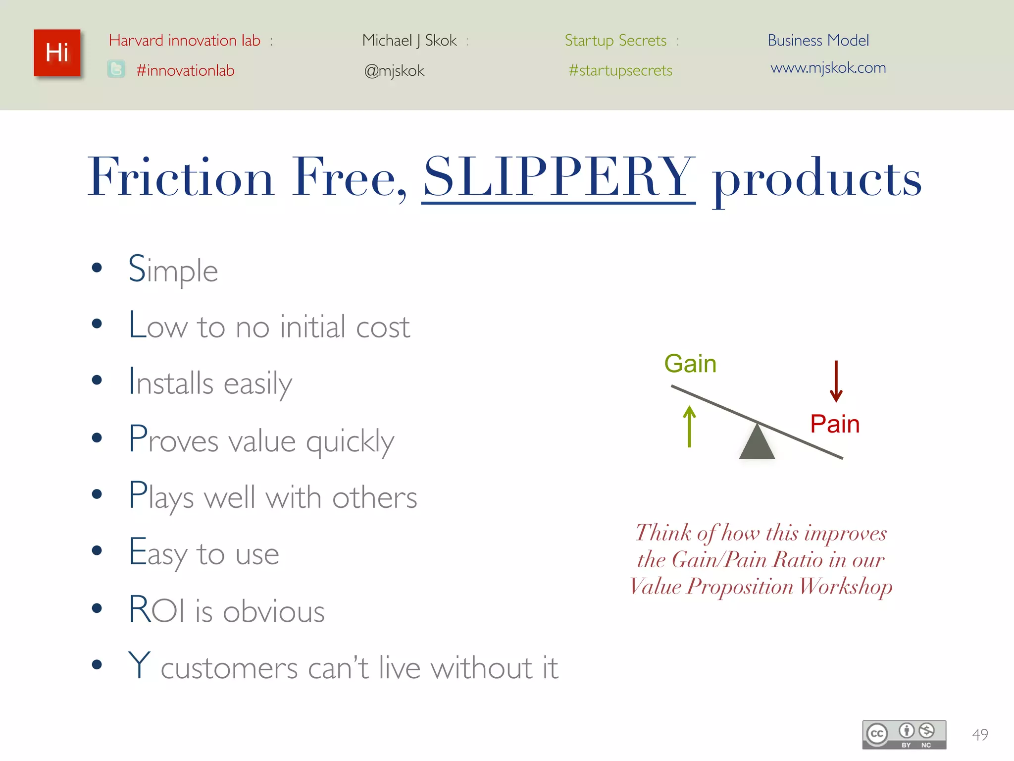 Harvard innovation lab :   Michael J Skok :   Startup Secrets :    Business Model
Hi                                                                          www.mjskok.com
            #innovationlab          @mjskok            #startupsecrets




     Friction Free, SLIPPERY products
     •     Simple
     •     Low to no initial cost
                                                                   Gain
     •     Installs easily
                                                                                Pain
     •     Proves value quickly
     •     Plays well with others
                                                               Think of how this improves
     •     Easy to use                                         the Gain/Pain Ratio in our
                                                                   Value Proposition
     •     ROI is obvious                                              Workshop

     •     Y customers can’t live without it
                                                                                             49
 