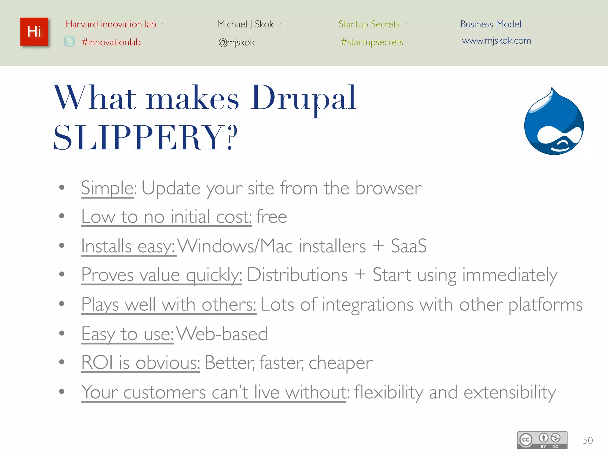 Harvard innovation lab :   Michael J Skok :   Startup Secrets :   Business Model
Hi                                                                     www.mjskok.com
         #innovationlab         @mjskok            #startupsecrets




     What makes Drupal
     SLIPPERY?
     •   Simple: Update your site from the browser
     •   Low to no initial cost: free
     •   Installs easy: Windows/Mac installers + SaaS
     •   Proves value quickly: Distributions + Start using
         immediately
     •   Plays well with others: Lots of integrations with other
         platforms
     •   Easy to use: Web-based
     •   ROI is obvious: Better, faster, cheaper
     •   Your customers can’t live without: flexibility and                             50
 