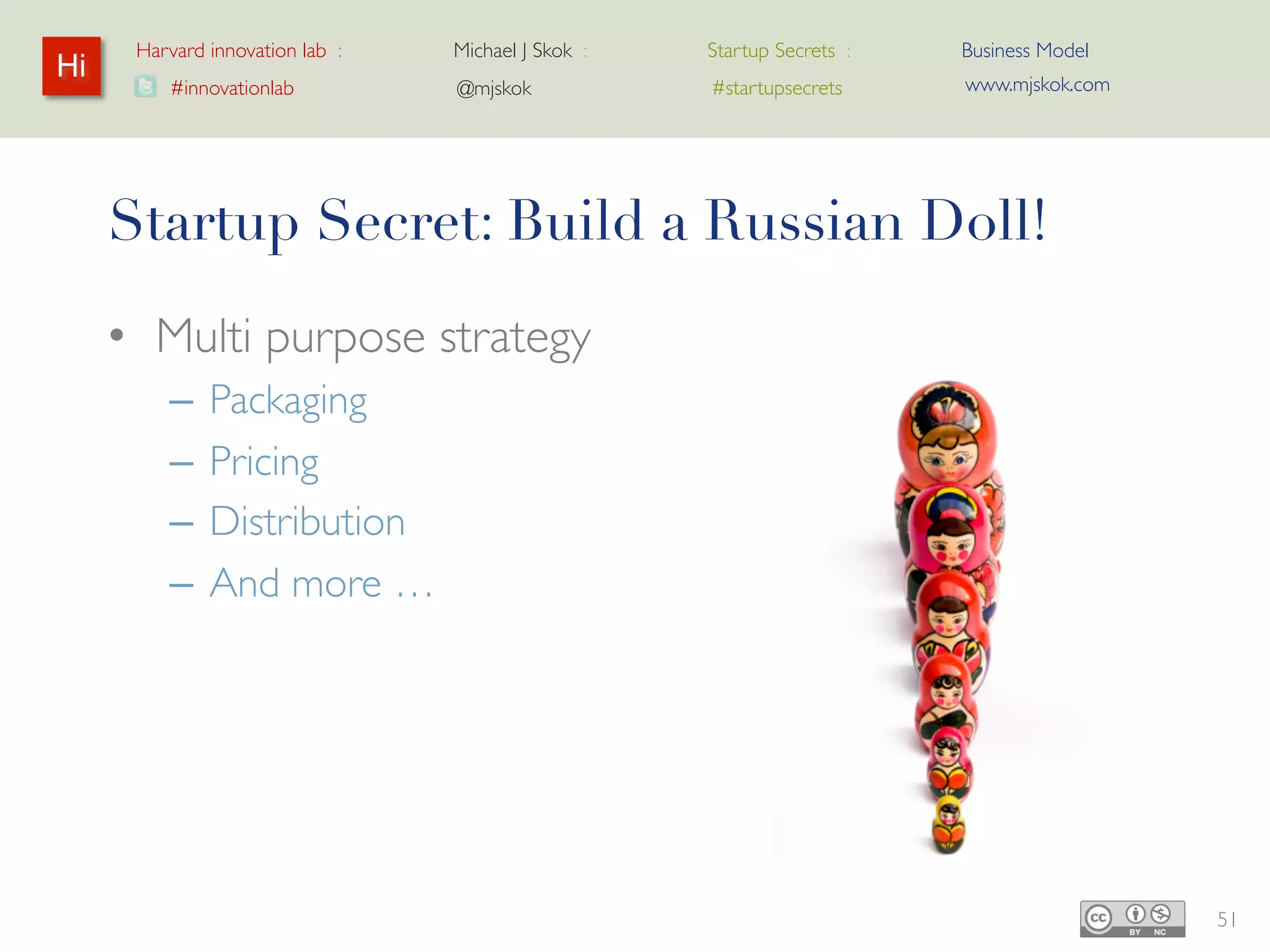 Harvard innovation lab :   Michael J Skok :   Startup Secrets :   Business Model
Hi                                                                      www.mjskok.com
         #innovationlab          @mjskok            #startupsecrets




     Startup Secret: Build a Russian Doll!
     • Multi purpose strategy
         –   Packaging
         –   Pricing
         –   Distribution
         –   And more …




                                                                                         51
 