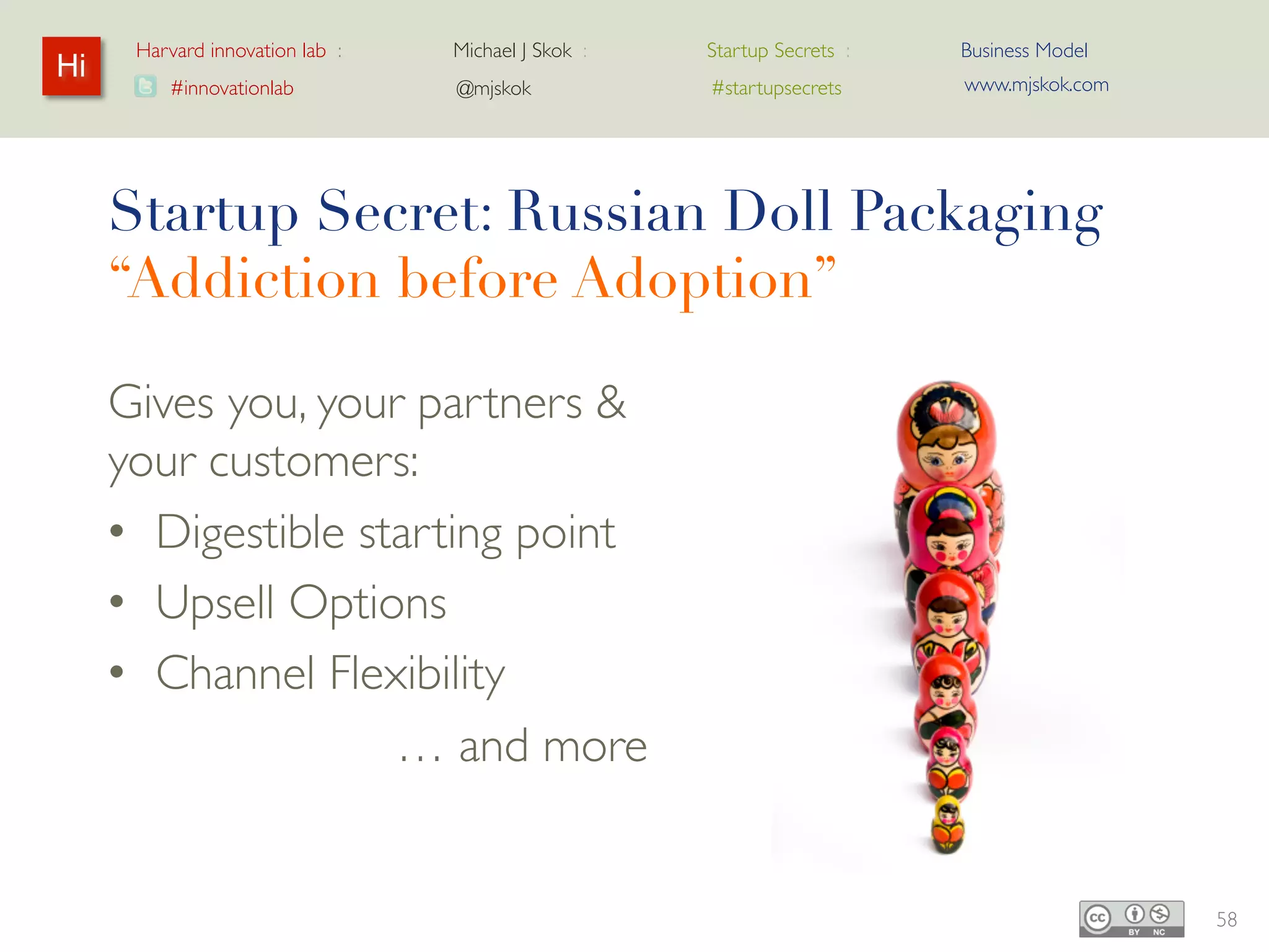Harvard innovation lab :   Michael J Skok :   Startup Secrets :   Business Model
Hi                                                                      www.mjskok.com
         #innovationlab          @mjskok            #startupsecrets




     Startup Secret: Russian Doll Packaging
     “Addiction before Adoption”

     Gives you, your partners &
     your customers:
     • Digestible starting point
     • Upsell Options
     • Channel Flexibility
                  … and more


                                                                                         58
 