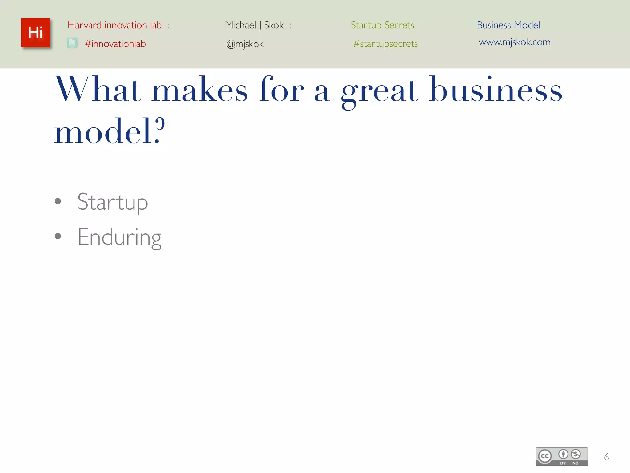 Harvard innovation lab :   Michael J Skok :                   Startup Secrets :   Business Model
Hi                                                                                      www.mjskok.com
         #innovationlab          @mjskok                            #startupsecrets




     Basic Startup Model
     • Lifetime Value of Customer (LTV)
     • Cost of Acquiring Customer (CAC)


                                     LTV ~3x >
                                       CAC
                                      Multipliers




                                                           Levers

                                                    CORE




                                                                                                         62
 