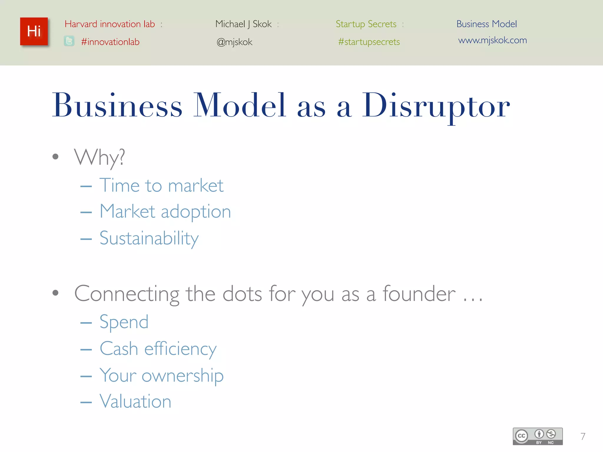 Harvard innovation lab :   Michael J Skok :   Startup Secrets :   Business Model
Hi                                                                      www.mjskok.com
         #innovationlab          @mjskok            #startupsecrets




     Business Model as a Disruptor
     • Why?
         – Time to market
         – Market adoption
         – Sustainability

     • Connecting the dots for you as a founder …
         –   Spend
         –   Cash efficiency
         –   Your ownership
         –   Valuation
                                                                                         7
 