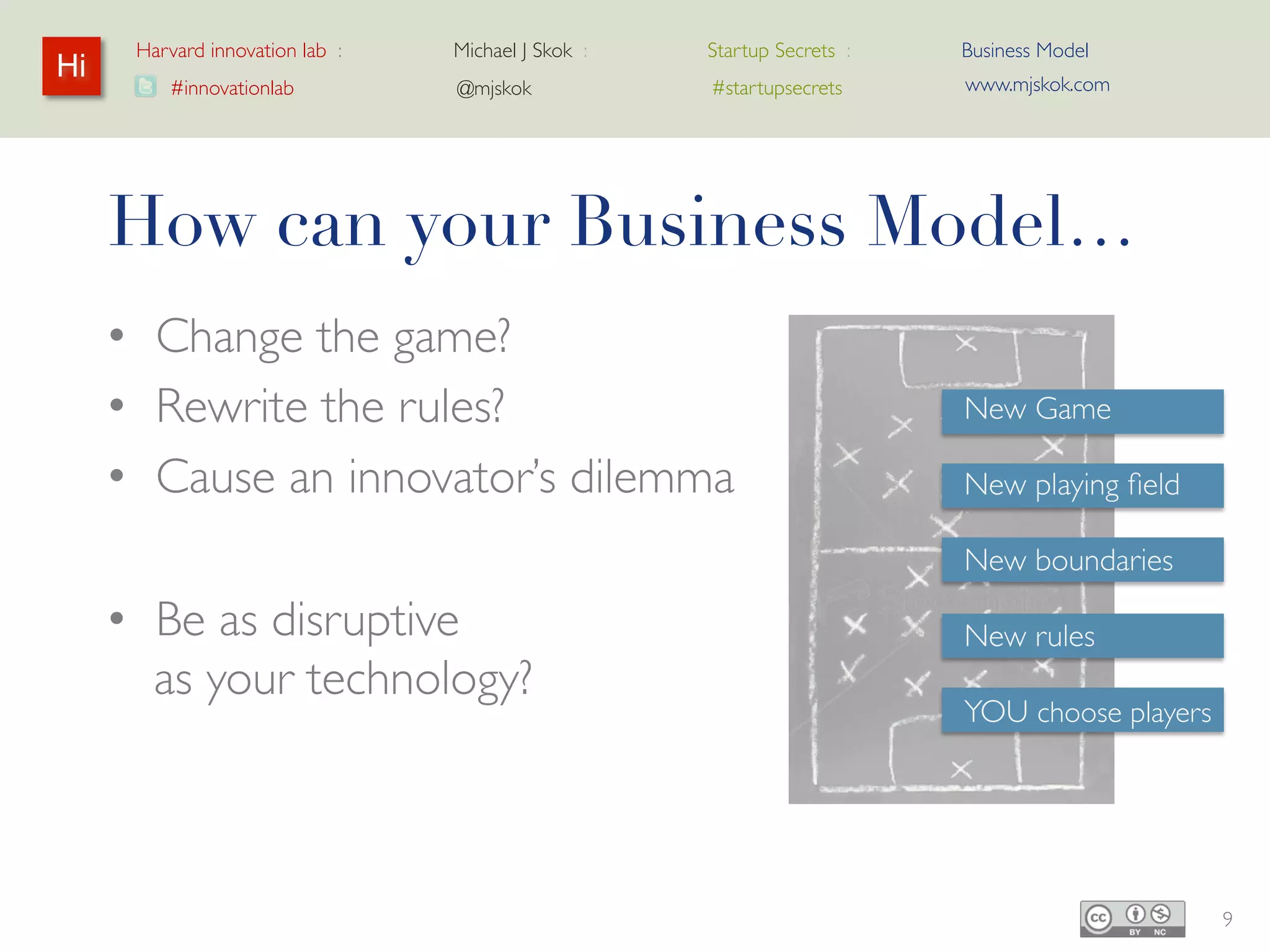 Harvard innovation lab :   Michael J Skok :   Startup Secrets :   Business Model
Hi                                                                      www.mjskok.com
         #innovationlab          @mjskok            #startupsecrets




     How can your Business Model…
     • Change the game?
     • Rewrite the rules?                                               New Game

     • Cause an innovator’s dilemma                                     New playing field

                                                                        New boundaries

     • Be as disruptive                                                 New rules
       as your technology?
                                                                        YOU choose players




                                                                                            9
 