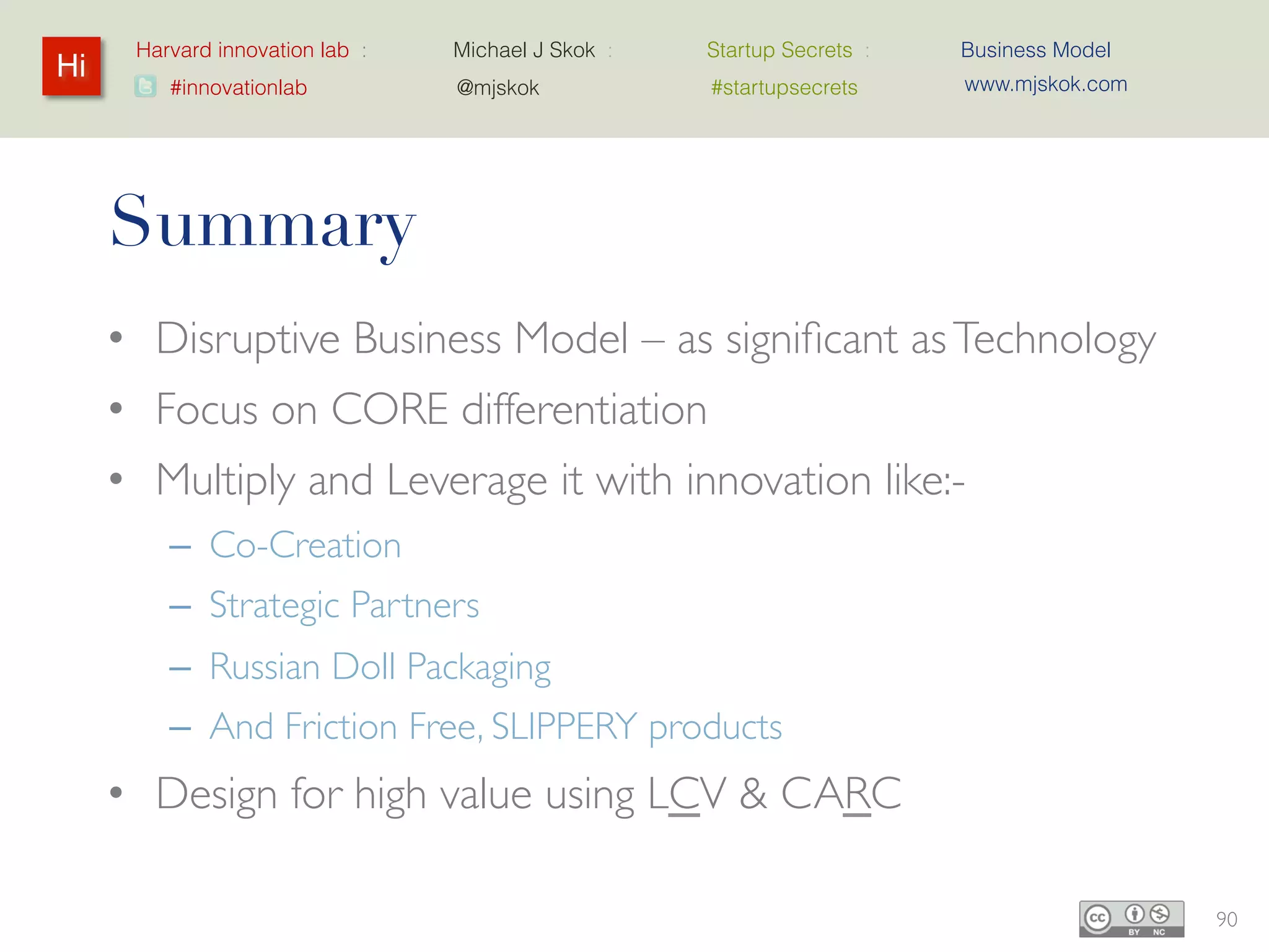 Harvard innovation lab :       Michael J Skok :           Startup Secrets :   Business Model
 Hi
Hi    Harvard innovation lab
         #innovationlab              @mjskok                     #startupsecrets    www.mjskok.com




                           START UP
                           SECRETS
                             An insider’s guide to unfair competitive advantage




                                        Business Model




                                           MICHAEL J SKOK
                                         North Bridge Venture Partners

                                          twitter: @mjskok mjskok.com
                                                                                                     92
 