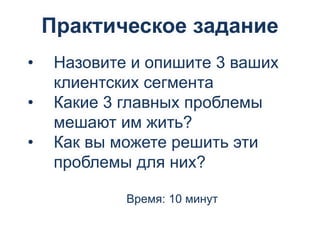 Практическое задание
• Назовите и опишите 3 ваших
клиентских сегмента
• Какие 3 главных проблемы
мешают им жить?
• Как вы можете решить эти
проблемы для них?
Время: 10 минут
 