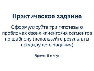 Практическое задание
Сформулируйте три гипотезы о
проблемах своих клиентских сегментов
по шаблону (используйте результаты
предыдущего задания)
Время: 5 минут
 