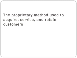 The proprietary method used to acquire, service, and retain customers