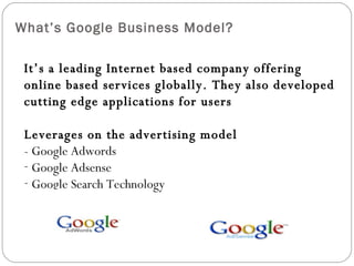 What’s Google Business Model? It’s a leading Internet based company offering online based services globally. They also developed cutting edge applications for users Leverages on the advertising model - Google Adwords Google Adsense Google Search Technology