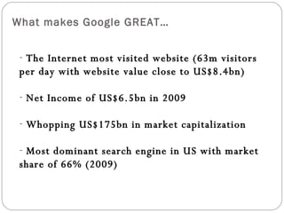 What makes Google GREAT… The Internet most visited website (63m visitors per day with website value close to US$8.4bn) Net Income of US$6.5bn in 2009 Whopping US$175bn in market capitalization Most dominant search engine in US with market share of 66% (2009)