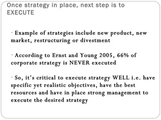 Once strategy in place, next step is to EXECUTE Example of strategies include new product, new market, restructuring or divestment According to Ernst and Young 2005, 66% of corporate strategy is NEVER executed So, it’s critical to execute strategy WELL i.e. have specific yet realistic objectives, have the best resources and have in place strong management to execute the desired strategy