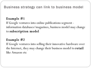 Business strategy can link to business model Example #1 If Google ventures into online publications segment - information databases/magazines, business model may change to subscription model Example #2 If Google ventures into selling their innovative hardware over the Internet, they may change their business model to retail like Amazon etc