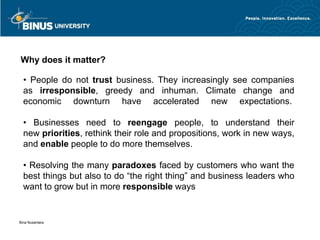 Why does it matter?

  • People do not trust business. They increasingly see companies
  as irresponsible, greedy and inhuman. Climate change and
  economic downturn have accelerated new expectations.

  • Businesses need to reengage people, to understand their
  new priorities, rethink their role and propositions, work in new ways,
  and enable people to do more themselves.

  • Resolving the many paradoxes faced by customers who want the
  best things but also to do “the right thing” and business leaders who
  want to grow but in more responsible ways


Bina Nusantara
 