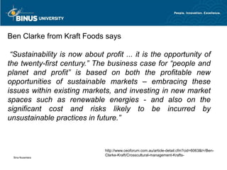 Ben Clarke from Kraft Foods says

 “Sustainability is now about profit ... it is the opportunity of
the twenty-first century.” The business case for “people and
planet and profit” is based on both the profitable new
opportunities of sustainable markets – embracing these
issues within existing markets, and investing in new market
spaces such as renewable energies - and also on the
significant cost and risks likely to be incurred by
unsustainable practices in future.”



                               http://www.ceoforum.com.au/article-detail.cfm?cid=6063&t=/Ben-
                               Clarke-Kraft/Crosscultural-management-Krafts-
 Bina Nusantara
 