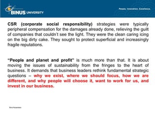 CSR (corporate social responsibility) strategies were typically
peripheral compensation for the damages already done, relieving the guilt
of companies that couldn’t see the light. They were the clean caring icing
on the big dirty cake. They sought to protect superficial and increasingly
fragile reputations.


“People and planet and profit” is much more than that. It        is about
moving the issues of sustainability from the fringes to the      heart of
business. It demands that business leaders rethink fundamental   strategic
questions – why we exist, where we should focus, how              we are
different, and why people will choose it, want to work for       us, and
invest in our business.



Bina Nusantara
 