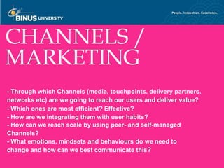 CHANNELS /
MARKETING
- Through which Channels (media, touchpoints, delivery partners,
networks etc) are we going to reach our users and deliver value?
- Which ones are most efficient? Effective?
- How are we integrating them with user habits?
- How can we reach scale by using peer- and self-managed
Channels?
- What emotions, mindsets and behaviours do we need to
change and how can we best communicate this?
  Bina Nusantara
 