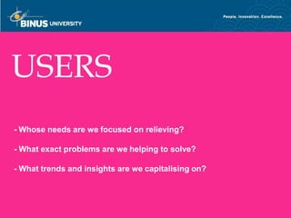 USERS
- Whose needs are we focused on relieving?

- What exact problems are we helping to solve?

- What trends and insights are we capitalising on?


Bina Nusantara
 