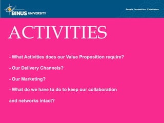 ACTIVITIES
- What Activities does our Value Proposition require?

- Our Delivery Channels?

- Our Marketing?

- What do we have to do to keep our collaboration

and networks intact?

Bina Nusantara
 