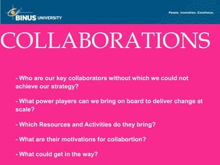 COLLABORATIONS
 - Who are our key collaborators without which we could not
 achieve our strategy?

 - What power players can we bring on board to deliver change at
 scale?

 - Which Resources and Activities do they bring?

 - What are their motivations for collabortion?

 - What could get in the way?
Bina Nusantara
 