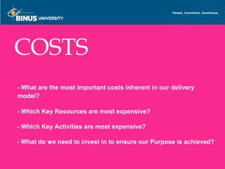 COSTS
   - What are the most important costs inherent in our delivery
   model?

   - Which Key Resources are most expensive?

   - Which Key Activities are most expensive?

   - What do we need to invest in to ensure our Purpose is achieved?

Bina Nusantara
 