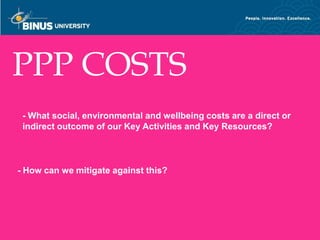 PPP COSTS
 - What social, environmental and wellbeing costs are a direct or
 indirect outcome of our Key Activities and Key Resources?



- How can we mitigate against this?




Bina Nusantara
 
