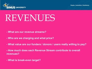 REVENUES
 - What are our revenue streams?

 - Who are we charging and what price?

 - What value are our funders / donors / users really willing to pay?

 - How much does each Revenue Stream contribute to overall
 revenues?

 - What is break-even target?
Bina Nusantara
 