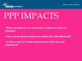 PPP IMPACTS
- What outcomes do we value most in alignment with our
Purpose?

- How can we measure these accurately and cost-effectively?

- Is there a way to include measurement within the user
experience?



Bina Nusantara
 
