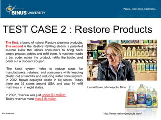 TEST CASE 2 : Restore Products
    The first: a brand of natural Restore cleaning products.
    The second is the Restore Refilling station: a patented
    in-store kiosk that allows consumers to bring back
    empty product bottles and refill them. A machine reads
    a bar code, mixes the product, refills the bottle, and
    prints out a discount coupon.

     The kiosk system helps to reduce costs for
    manufacturers, retailers, and consumers while keeping
    plastic out of landfills and reducing water consumption.
    In 2002, Brown deployed kiosks in six stores. Today
    there are 35 stores around USA, and also 14 refill
    machines in in eight states.                               Laurie Brown, Minneapolis, Minn.

    In 2002, revenue was just under $1 million.
    Today revenue more than $15 million



Bina Nusantara                                                              http://www.restoreproducts.com/
 
