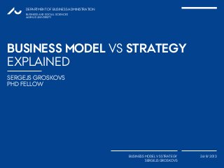 SERGEJS GROSKOVS
PHD FELLOW
DEPARTMENT OF BUSINESS ADMINISTRATION
BUSINESS MODEL VS STRATEGY
SERGEJS GROSKOVS
26/8/2013
BUSINESS AND SOCIAL SCIENCES
AARHUS UNIVERSITY
BUSINESS MODEL VS STRATEGY
EXPLAINED
1
 