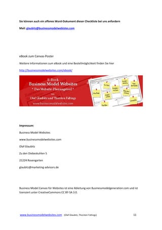 Sie können auch ein offenes Word‐Dokument dieser Checkliste bei uns anfordern 
Mail: glaubitz@businessmodelwebistes.com  
 
 
 

eBook zum Canvas‐Poster  
Weitere Informationen zum eBook und eine Bestellmöglichkeit finden Sie hier  
http://businessmodelwebsites.com/ebook/ 

 
 
 
Impressum: 
Business Model Websites 
www.businessmodelwebsites.com 
Olaf Glaubitz  
Zu den Diebeskuhlen 5 
21224 Rosengarten 
glaubitz@marketing‐advisors.de 
 
 
Business Model Canvas für Websites ist eine Ableitung von Businessmodelgeneration.com und ist 
lizensiert unter CreativeCommons CC BY‐SA 3.0.  
 

 
 www.businessmodelwebsites.com   (Olaf Glaubitz, Thorsten Faltings)                                                                11 
 

 