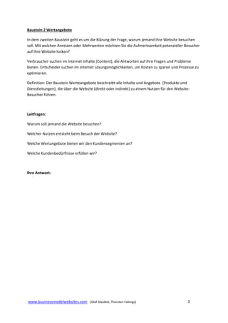 Baustein 2 Wertangebote  
In dem zweiten Baustein geht es um die Klärung der Frage, warum jemand Ihre Website besuchen 
soll. Mit welchen Anreizen oder Mehrwerten möchten Sie die Aufmerksamkeit potenzieller Besucher 
auf Ihre Website locken? 
Verbraucher suchen im Internet Inhalte (Content), die Antworten auf ihre Fragen und Probleme 
bieten. Entscheider suchen im Internet Lösungsmöglichkeiten, um Kosten zu sparen und Prozesse zu 
optimieren.  
Definition: Der Baustein Werteangebote beschreibt alle Inhalte und Angebote  (Produkte und 
Dienstleitungen), die über die Website (direkt oder indirekt) zu einem Nutzen für den Website‐
Besucher führen.   
 
Leitfragen: 
Warum soll jemand die Website besuchen? 
Welcher Nutzen entsteht beim Besuch der Website? 
Welche Wertangebote bieten wir den Kundensegmenten an? 
Welche Kundenbedürfnisse erfüllen wir? 
 
Ihre Antwort: 
 
 
 
 
 
 
 
 
 
 
 
 
 
 www.businessmodelwebsites.com   (Olaf Glaubitz, Thorsten Faltings)                                                                3 
 

 