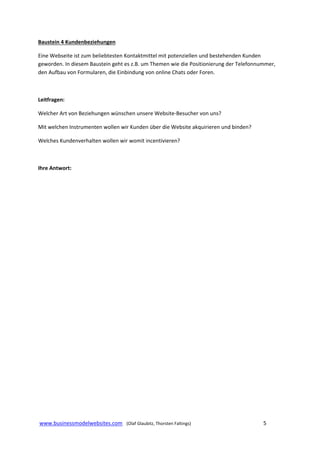 Baustein 4 Kundenbeziehungen  
Eine Webseite ist zum beliebtesten Kontaktmittel mit potenziellen und bestehenden Kunden 
geworden. In diesem Baustein geht es z.B. um Themen wie die Positionierung der Telefonnummer, 
den Aufbau von Formularen, die Einbindung von online Chats oder Foren. 
 
Leitfragen: 
Welcher Art von Beziehungen wünschen unsere Website‐Besucher von uns? 
Mit welchen Instrumenten wollen wir Kunden über die Website akquirieren und binden? 
Welches Kundenverhalten wollen wir womit incentivieren? 
 
Ihre Antwort: 
 
 
 
 
 
 
 
 
 
 
 
 
 
 
 
 
 
 
 www.businessmodelwebsites.com   (Olaf Glaubitz, Thorsten Faltings)                                                                5 
 

 