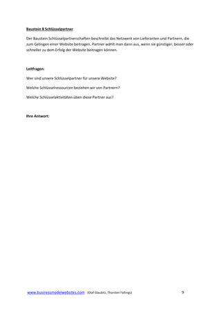 Baustein 8 Schlüsselpartner 
Der Baustein Schlüsselpartnerschaften beschreibt das Netzwerk von Lieferanten und Partnern, die 
zum Gelingen einer Website beitragen. Partner wählt man dann aus, wenn sie günstiger, besser oder 
schneller zu dem Erfolg der Website beitragen können. 
 
Leitfragen: 
Wer sind unsere Schlüsselpartner für unsere Website? 
Welche Schlüsselressourcen beziehen wir von Partnern? 
Welche Schlüsselaktivitäten üben diese Partner aus?  
 
Ihre Antwort: 
 
 
 
 
 
 
 
 
 
 
 
 
 
 
 
 
 
 
 www.businessmodelwebsites.com   (Olaf Glaubitz, Thorsten Faltings)                                                                9 
 

 
