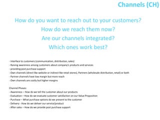 Channels (CH)

     How do you want to reach out to your customers?
              How do we reach them now?
              Are our channels integrated?
                 Which ones work best?

- Interface to customers (communication, distribution, sales)
- Raising awareness among customers about company’s products and services
- providing post purchase support
- Own channels (direct like website or indirect like retail stores), Partners (wholesale distribution, retail) or both
- Partner channels have low margin but more reach
- Own channels are costly but higher margins

Channel Phases:
- Awareness – How do we tell the customer about our products
- Evaluation – How do we evaluate customer satisfaction on our Value Proposition
- Purchase – What purchase options do we present to the customer
- Delivery - How do we deliver our service/product
- After sales – How do we provide post purchase support
 