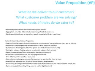 Value Proposition (VP)

                  What do we deliver to our customer?
                 What customer problem are we solving?
                  What needs of theirs do we cater to?
- Reason why one customer selects one company over another
- Aggregation, or bundle, of benefits that a company offers to its customers
- Can be quantitative (price, service delivery speed) or qualitative (design, experience)



Factors that contribute to Value Proposition:
- Newness (entirely new set of needs that customers previously didn’t perceive because there was no offering)
- Performance (Improving existing service or product like in computing industry)
- Customization (Tailoring product/service specific to individual customers like funds)
- Getting the job done (helping customer to get certain job done like in airlines)
- Design (innovative way of doing existing thing like electronic industry)
- Brand/Status (simple act of using and displaying certain brand)
- Price (Offering similar value for a lower price)
- Cost reduction (reducing current cost of procurement or operation like cloud services)
- Risk reduction (Reducing risks incured on buying products like guarantee )
- Accessibility (Reaching customers with service or products that previously was not available like private jets)
- Convenience/Usability (making things easier to use like digital content)
 