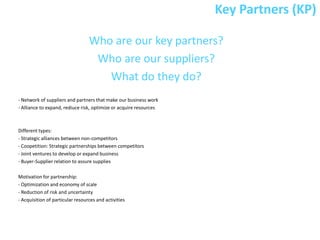 Key Partners (KP)

                                  Who are our key partners?
                                   Who are our suppliers?
                                     What do they do?
- Network of suppliers and partners that make our business work
- Alliance to expand, rediuce risk, optimize or acquire resources



Different types:
- Strategic alliances between non-competitors
- Coopetition: Strategic partnerships between competitors
- Joint ventures to develop or expand business
- Buyer-Supplier relation to assure supplies

Motivation for partnership:
- Optimization and economy of scale
- Reduction of risk and uncertainty
- Acquisition of particular resources and activities
 