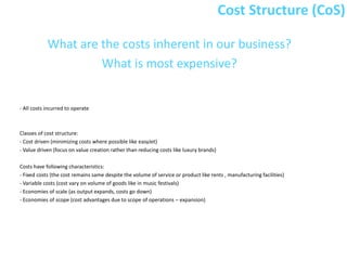 Cost Structure (CoS)

            What are the costs inherent in our business?
                     What is most expensive?


- All costs incurred to operate



Classes of cost structure:
- Cost driven (minimizing costs where possible like easyJet)
- Value driven (focus on value creation rather than reducing costs like luxury brands)

Costs have following characteristics:
- Fixed costs (the cost remains same despite the volume of service or product like rents , manufacturing facilities)
- Variable costs (cost vary on volume of goods like in music festivals)
- Economies of scale (as output expands, costs go down)
- Economies of scope (cost advantages due to scope of operations – expansion)
 