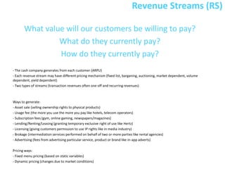 Revenue Streams (RS)

       What value will our customers be willing to pay?
                What do they currently pay?
                How do they currently pay?
- The cash company generates from each customer (ARPU)
- Each revenue stream may have different pricing mechanism (fixed list, barganing, auctioning, market dependent, volume
dependent, yield dependent)
- Two types of streams (transaction revenues often one off and recurring revenues)



Ways to generate:
- Asset sale (selling ownership rights to physical products)
- Usage fee (the more you use the more you pay like hotels, telecom operators)
- Subscription fees (gym, online gaming, newspapers/magazines)
- Lending/Renting/Leasing (granting temporary exclusive right of use like Hertz)
- Licensing (giving customers permission to use IP rights like in media industry)
- Brokage (intermediation services performed on behalf of two or more parties like rental agencies)
- Advertising (fees from advertising particular service, product or brand like in-app adverts)

Pricing ways:
- Fixed menu pricing (based on static variables)
- Dynamic pricing (changes due to market conditions)
 