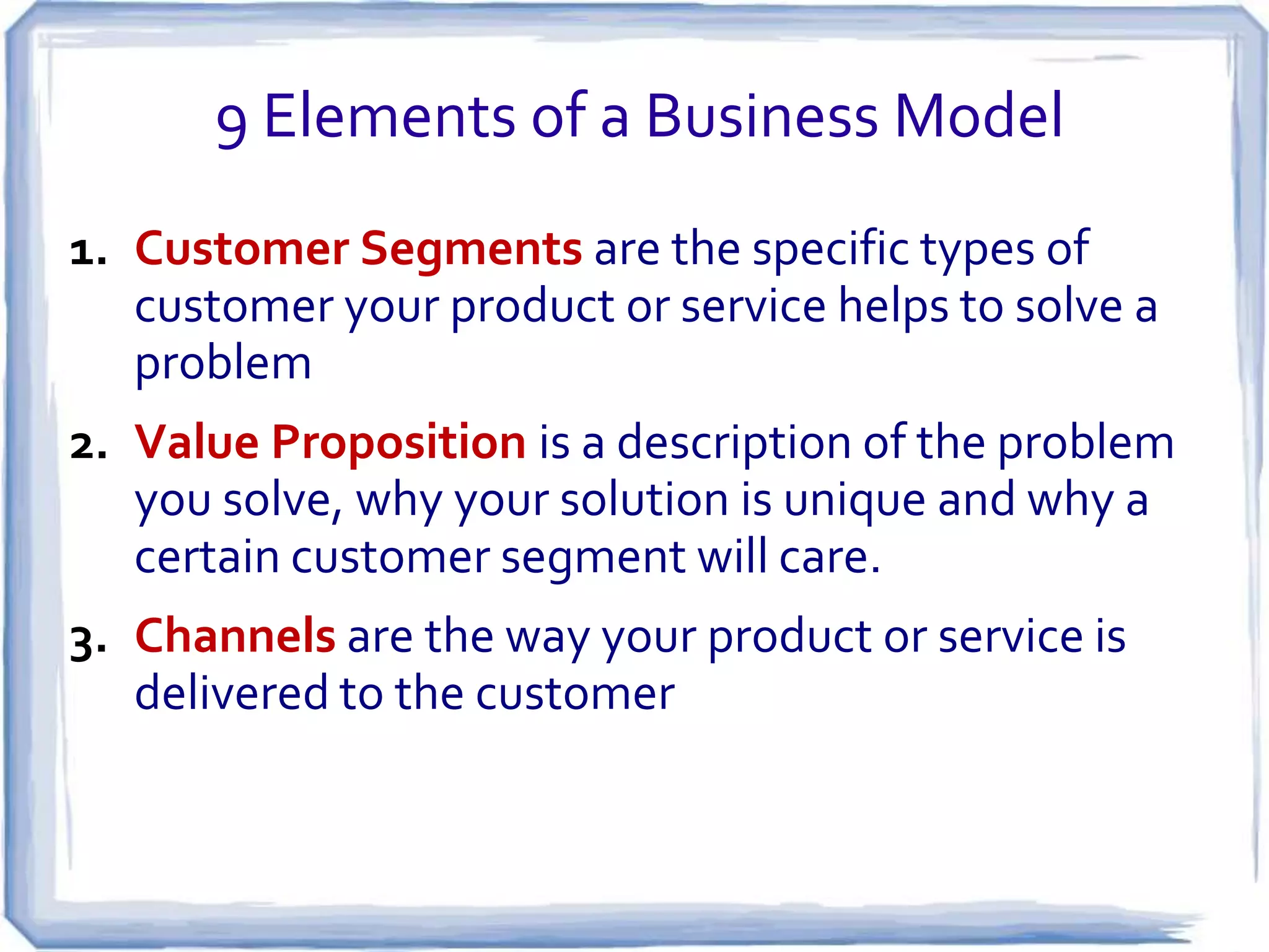 9 Elements of a Business Model
1. Customer Segments are the specific types of
   customer your product or service helps to solve a
   problem
2. Value Proposition is a description of the problem
   you solve, why your solution is unique and why a
   certain customer segment will care.
3. Channels are the way your product or service is
   delivered to the customer
 